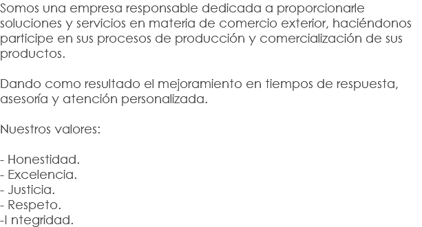 Somos una empresa responsable dedicada a proporcionarle soluciones y servicios en materia de comercio exterior, haciéndonos participe en sus procesos de producción y comercialización de sus productos. Dando como resultado el mejoramiento en tiempos de respuesta, asesoría y atención personalizada. Nuestros valores: - Honestidad.
- Excelencia.
- Justicia.
- Respeto.
-I ntegridad.